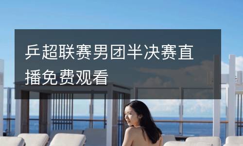 乒超聯(lián)賽男團(tuán)半決賽直播免費(fèi)觀看